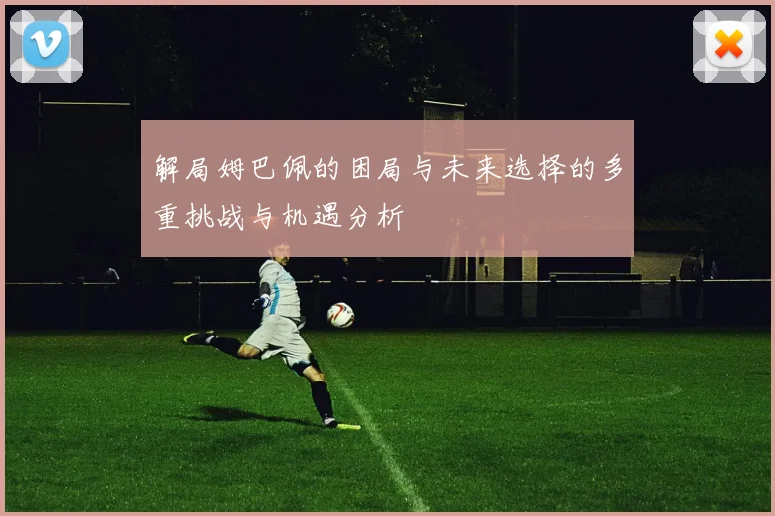 解局姆巴佩的困局与未来选择的多重挑战与机遇分析