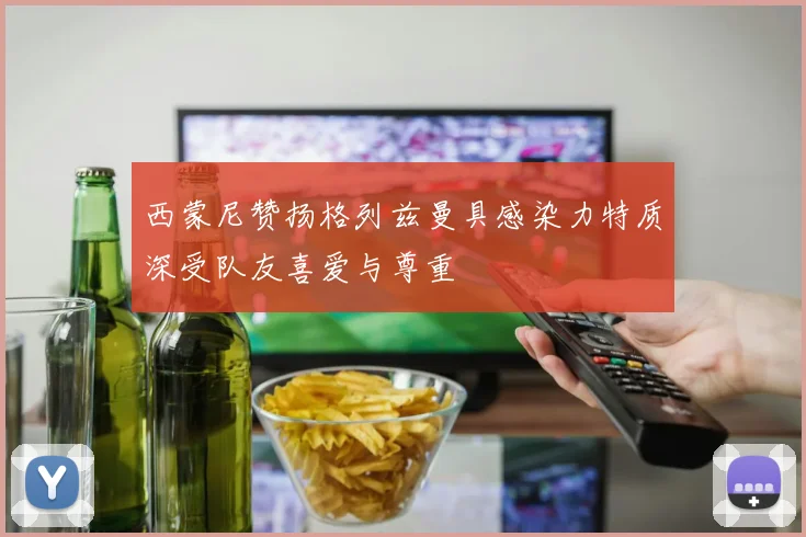 西蒙尼赞扬格列兹曼具感染力特质深受队友喜爱与尊重