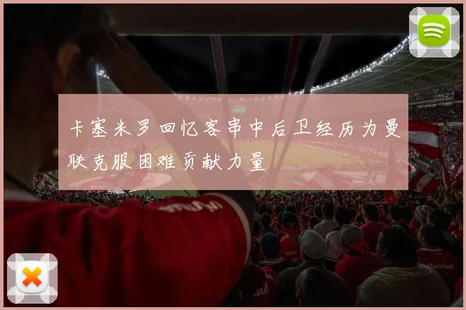 卡塞米罗回忆客串中后卫经历为曼联克服困难贡献力量