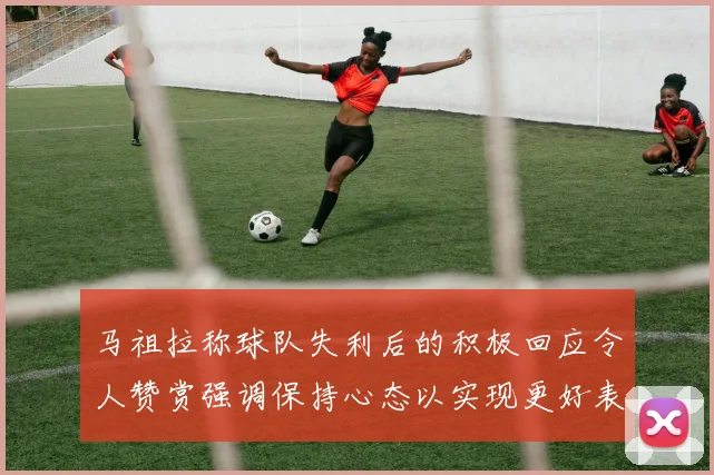 马祖拉称球队失利后的积极回应令人赞赏强调保持心态以实现更好表现