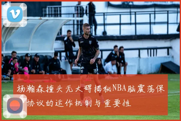 杨瀚森撞头无大碍揭秘NBA脑震荡保护协议的运作机制与重要性