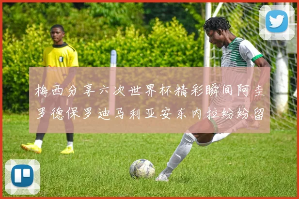 梅西分享六次世界杯精彩瞬间阿圭罗德保罗迪马利亚安东内拉纷纷留言评论
