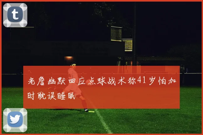 老詹幽默回应点球战术称41岁怕加时耽误睡眠