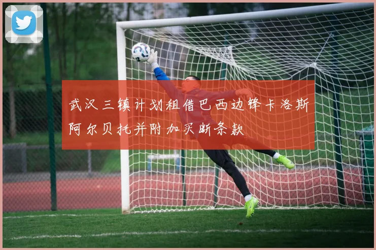 武汉三镇计划租借巴西边锋卡洛斯阿尔贝托并附加买断条款