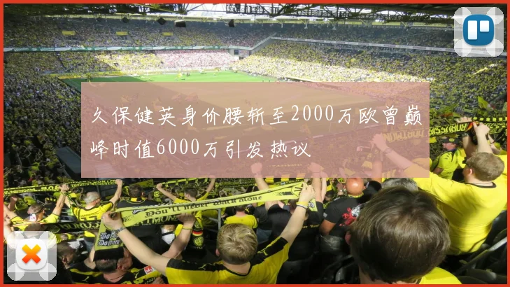 久保健英身价腰斩至2000万欧曾巅峰时值6000万引发热议