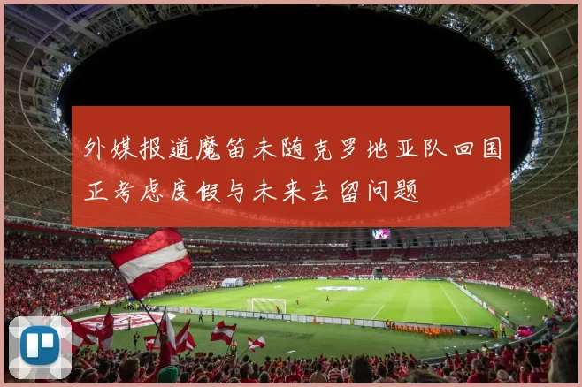 外媒报道魔笛未随克罗地亚队回国正考虑度假与未来去留问题