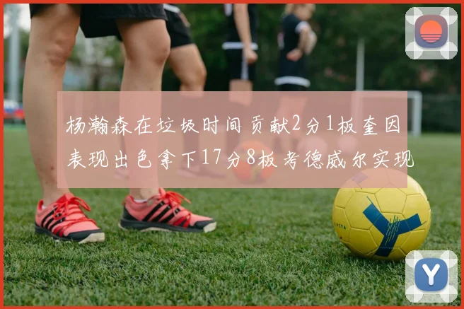 杨瀚森在垃圾时间贡献2分1板奎因表现出色拿下17分8板考德威尔实现双双14板转正