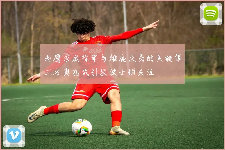老鹰或成绿军与雄鹿交易的关键第三方奥孔武引发波士顿关注