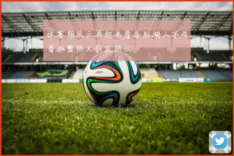休赛期风云再起老詹告别湖人字母哥加盟热火引发热议