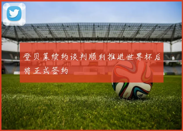 登贝莱续约谈判顺利推进世界杯后将正式签约