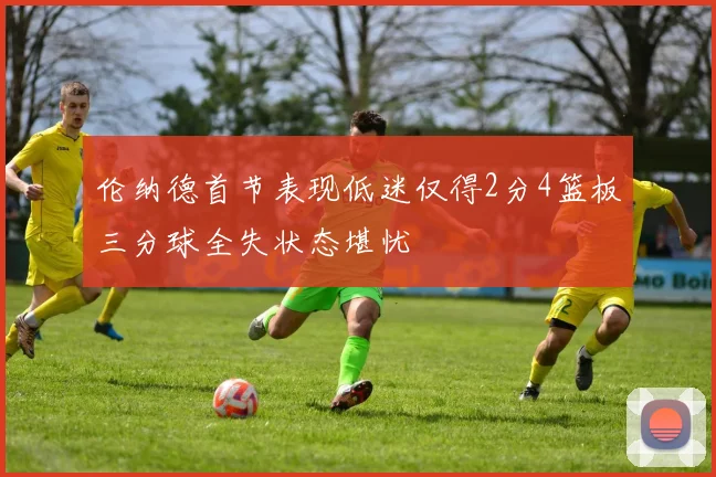 伦纳德首节表现低迷仅得2分4篮板三分球全失状态堪忧