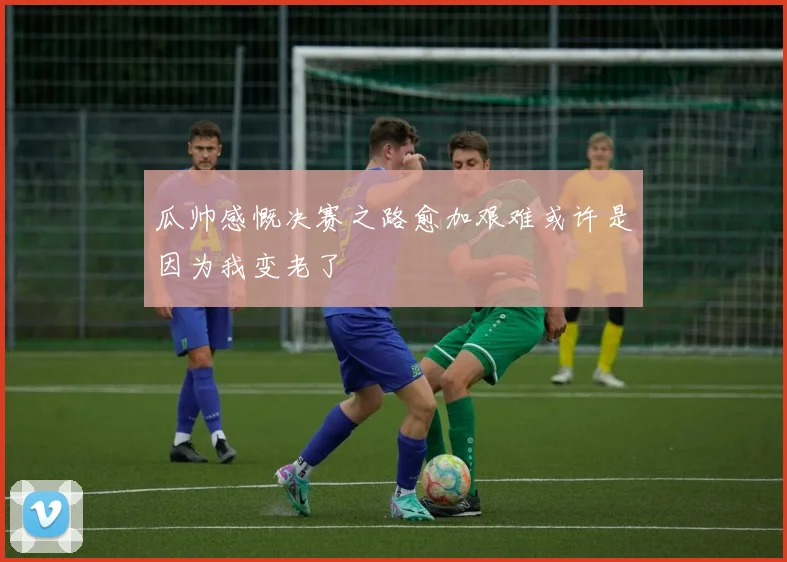 瓜帅感慨决赛之路愈加艰难或许是因为我变老了