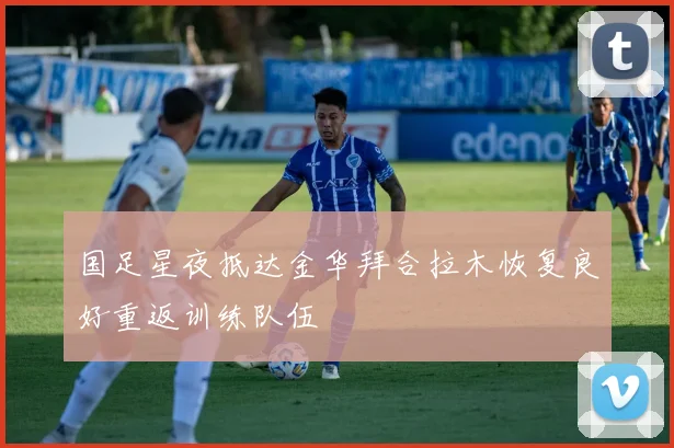 国足星夜抵达金华拜合拉木恢复良好重返训练队伍