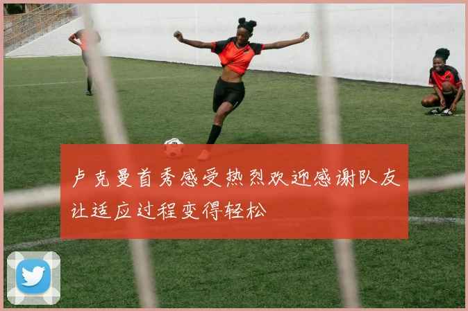 卢克曼首秀感受热烈欢迎感谢队友让适应过程变得轻松