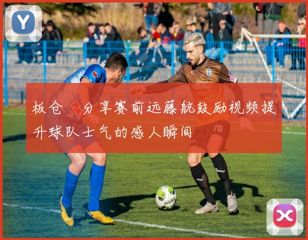 板仓滉分享赛前远藤航鼓励视频提升球队士气的感人瞬间