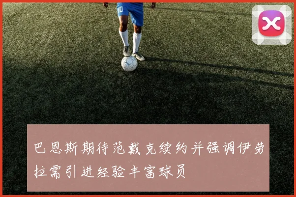巴恩斯期待范戴克续约并强调伊劳拉需引进经验丰富球员
