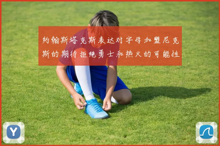 约翰斯塔克斯表达对字母加盟尼克斯的期待拒绝勇士和热火的可能性