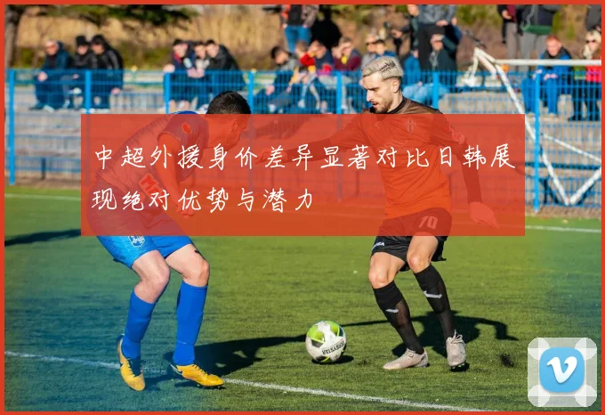 中超外援身价差异显著对比日韩展现绝对优势与潜力