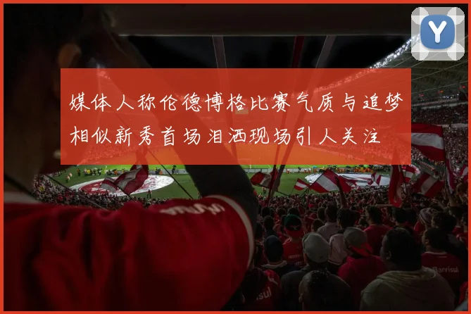 媒体人称伦德博格比赛气质与追梦相似新秀首场泪洒现场引人关注