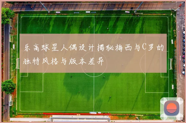 乐高球星人偶设计揭秘梅西与C罗的独特风格与版本差异